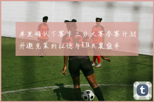 库里确认下赛季三分大赛参赛计划并邀克莱利拉德与KD共襄盛举