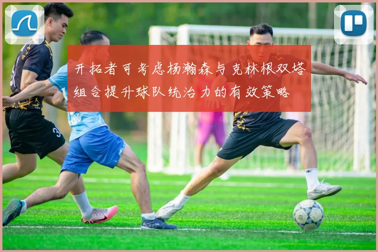 开拓者可考虑杨瀚森与克林根双塔组合提升球队统治力的有效策略
