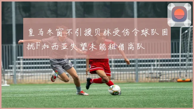 皇马冬窗不引援贝林受伤令球队困扰F加西亚失望未能租借离队