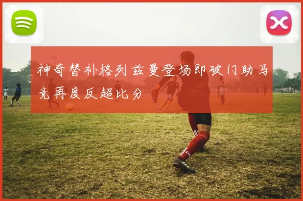 神奇替补格列兹曼登场即破门助马竞再度反超比分
