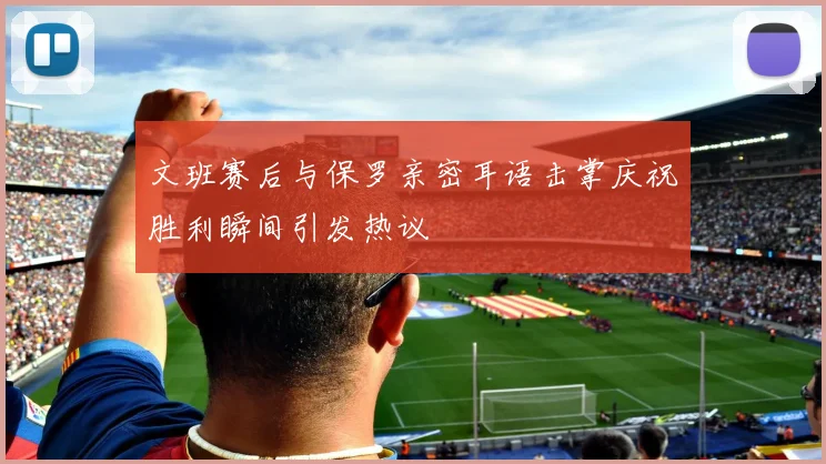 文班赛后与保罗亲密耳语击掌庆祝胜利瞬间引发热议