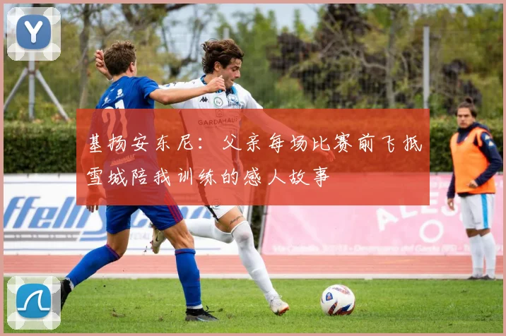 基扬安东尼：父亲每场比赛前飞抵雪城陪我训练的感人故事