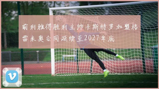 前利雅得胜利主帅卡斯特罗加盟格雷米奥合同延续至2027年底