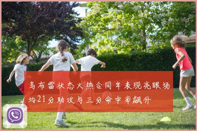 乌布雷状态火热合同年表现亮眼场均21分助攻与三分命中率飙升