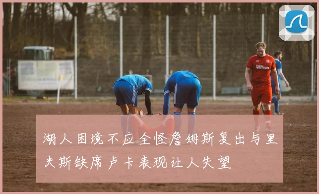 湖人困境不应全怪詹姆斯复出与里夫斯缺席卢卡表现让人失望