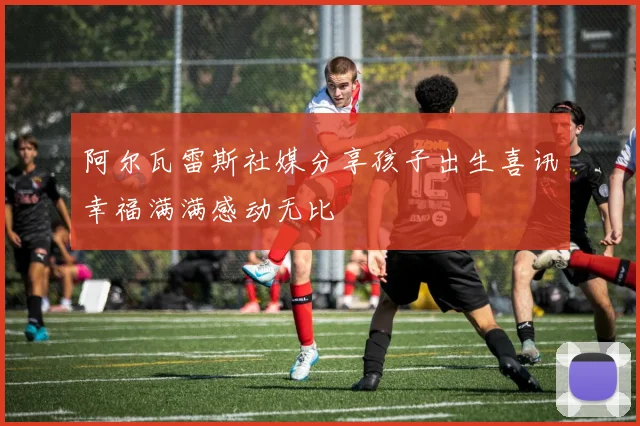 阿尔瓦雷斯社媒分享孩子出生喜讯幸福满满感动无比