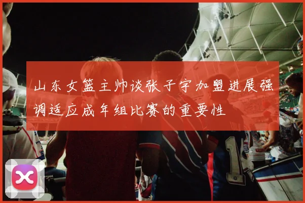 山东女篮主帅谈张子宇加盟进展强调适应成年组比赛的重要性
