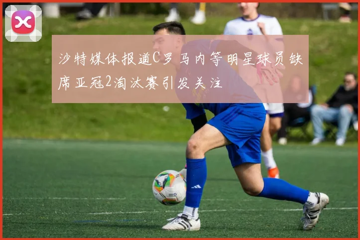 沙特媒体报道C罗马内等明星球员缺席亚冠2淘汰赛引发关注