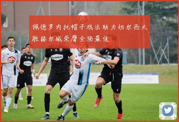 佩德罗内托帽子戏法助力切尔西大胜赫尔城荣膺全场最佳
