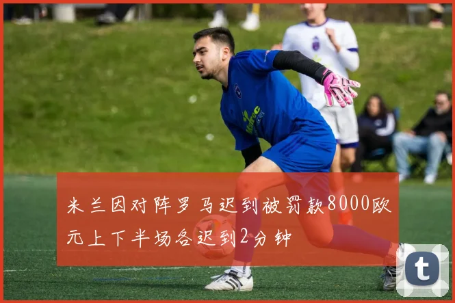 米兰因对阵罗马迟到被罚款8000欧元上下半场各迟到2分钟