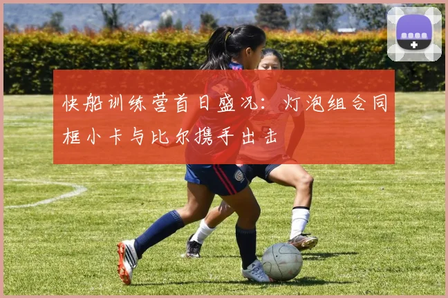 快船训练营首日盛况：灯泡组合同框小卡与比尔携手出击
