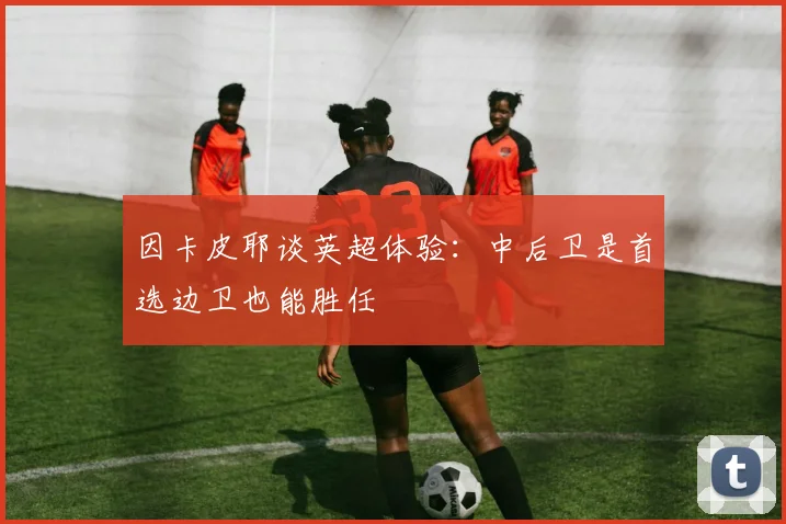 因卡皮耶谈英超体验：中后卫是首选边卫也能胜任