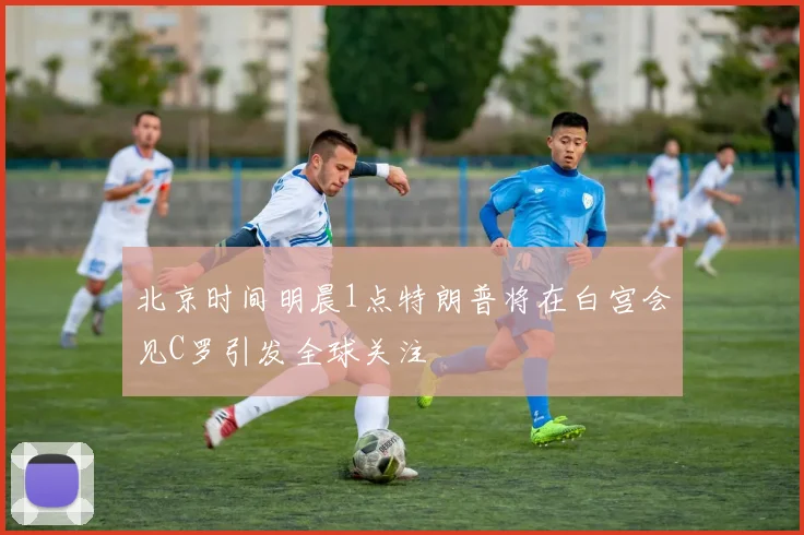 北京时间明晨1点特朗普将在白宫会见C罗引发全球关注