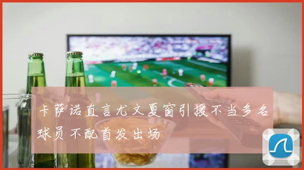 卡萨诺直言尤文夏窗引援不当多名球员不配首发出场