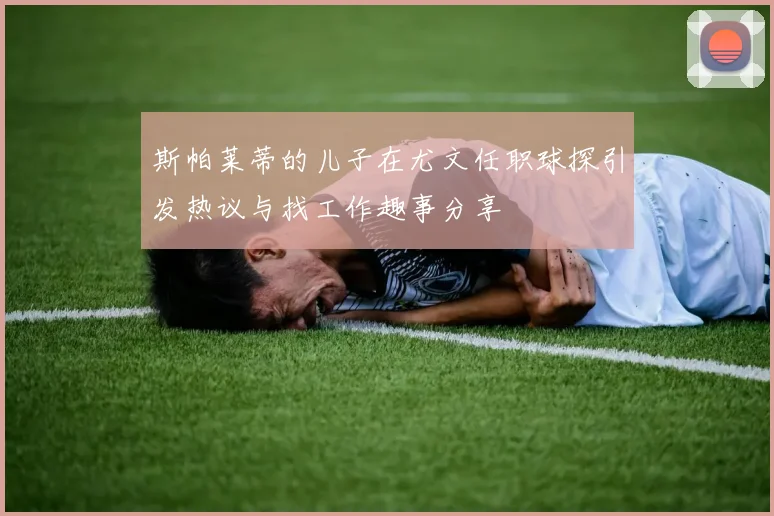 斯帕莱蒂的儿子在尤文任职球探引发热议与找工作趣事分享