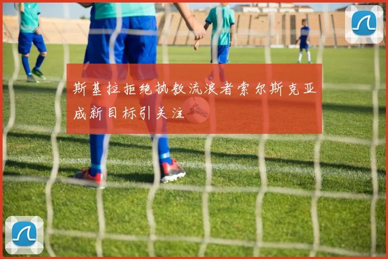 斯基拉拒绝执教流浪者索尔斯克亚成新目标引关注