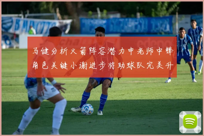马健分析火箭阵容潜力申老师中锋角色关键小谢进步将助球队完美升级