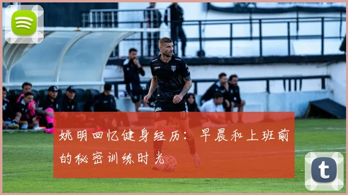 姚明回忆健身经历：早晨和上班前的秘密训练时光