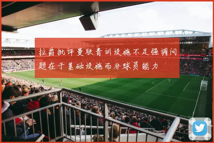 拉爵批评曼联青训设施不足强调问题在于基础设施而非球员能力