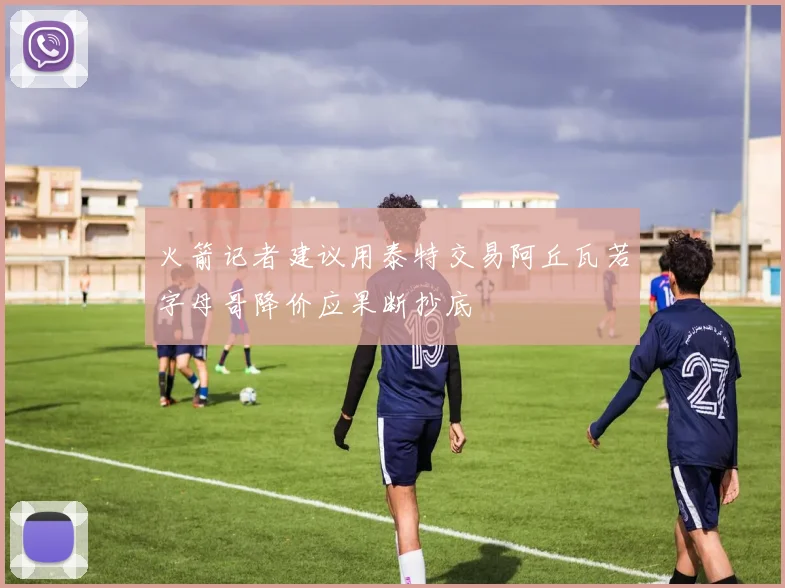 火箭记者建议用泰特交易阿丘瓦若字母哥降价应果断抄底