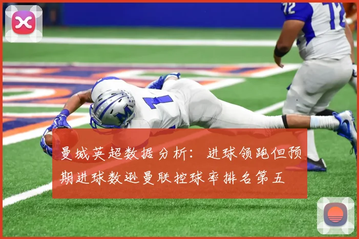 曼城英超数据分析：进球领跑但预期进球数逊曼联控球率排名第五