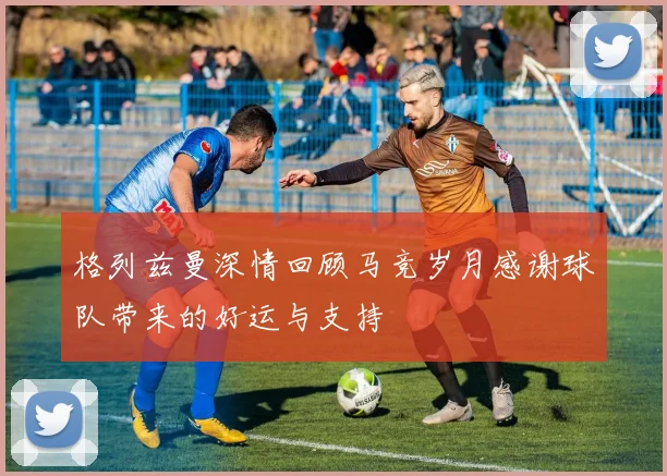 格列兹曼深情回顾马竞岁月感谢球队带来的好运与支持